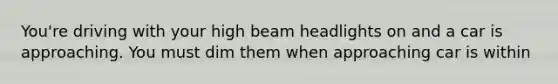 You're driving with your high beam headlights on and a car is approaching. You must dim them when approaching car is within