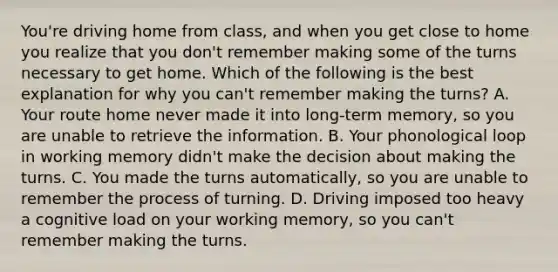 You're driving home from class, and when you get close to home you realize that you don't remember making some of the turns necessary to get home. Which of the following is the best explanation for why you can't remember making the turns? A. Your route home never made it into long-term memory, so you are unable to retrieve the information. B. Your phonological loop in working memory didn't make the decision about making the turns. C. You made the turns automatically, so you are unable to remember the process of turning. D. Driving imposed too heavy a cognitive load on your working memory, so you can't remember making the turns.