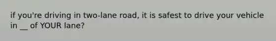 if you're driving in two-lane road, it is safest to drive your vehicle in __ of YOUR lane?