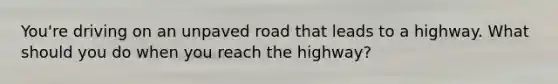 You're driving on an unpaved road that leads to a highway. What should you do when you reach the highway?