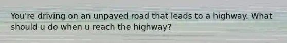 You're driving on an unpaved road that leads to a highway. What should u do when u reach the highway?