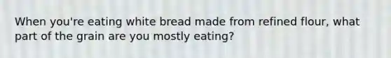 When you're eating white bread made from refined flour, what part of the grain are you mostly eating?