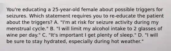 You're educating a 25-year-old female about possible triggers for seizures. Which statement requires you to re-educate the patient about the triggers? A. "I'm at risk for seizure activity during my menstrual cycle." B. "I will limit my alcohol intake to 2 glasses of wine per day." C. "It's important I get plenty of sleep." D. "I will be sure to stay hydrated, especially during hot weather."