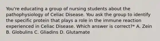 You're educating a group of nursing students about the pathophysiology of Celiac Disease. You ask the group to identify the specific protein that plays a role in the immune reaction experienced in Celiac Disease. Which answer is correct?* A. Zein B. Globulins C. Gliadins D. Glutamate