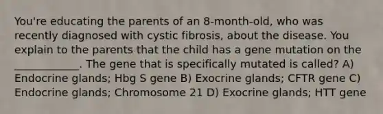 You're educating the parents of an 8-month-old, who was recently diagnosed with cystic fibrosis, about the disease. You explain to the parents that the child has a gene mutation on the ____________. The gene that is specifically mutated is called? A) Endocrine glands; Hbg S gene B) Exocrine glands; CFTR gene C) Endocrine glands; Chromosome 21 D) Exocrine glands; HTT gene