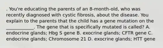 . You're educating the parents of an 8-month-old, who was recently diagnosed with cystic fibrosis, about the disease. You explain to the parents that the child has a gene mutation on the ____________. The gene that is specifically mutated is called? A. endocrine glands; Hbg S gene B. exocrine glands; CFTR gene C. endocrine glands; Chromosome 21 D. exocrine glands; HTT gene