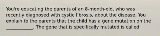 You're educating the parents of an 8-month-old, who was recently diagnosed with cystic fibrosis, about the disease. You explain to the parents that the child has a gene mutation on the ____________. The gene that is specifically mutated is called