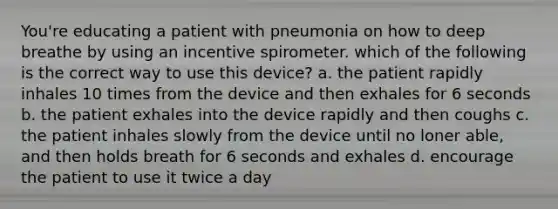 You're educating a patient with pneumonia on how to deep breathe by using an incentive spirometer. which of the following is the correct way to use this device? a. the patient rapidly inhales 10 times from the device and then exhales for 6 seconds b. the patient exhales into the device rapidly and then coughs c. the patient inhales slowly from the device until no loner able, and then holds breath for 6 seconds and exhales d. encourage the patient to use it twice a day