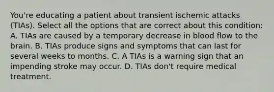 You're educating a patient about transient ischemic attacks (TIAs). Select all the options that are correct about this condition: A. TIAs are caused by a temporary decrease in blood flow to the brain. B. TIAs produce signs and symptoms that can last for several weeks to months. C. A TIAs is a warning sign that an impending stroke may occur. D. TIAs don't require medical treatment.