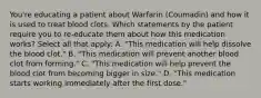 You're educating a patient about Warfarin (Coumadin) and how it is used to treat blood clots. Which statements by the patient require you to re-educate them about how this medication works? Select all that apply: A. "This medication will help dissolve the blood clot." B. "This medication will prevent another blood clot from forming." C. "This medication will help prevent the blood clot from becoming bigger in size." D. "This medication starts working immediately after the first dose."