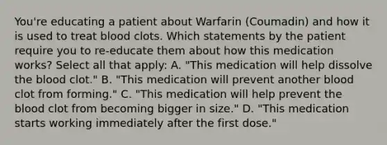 You're educating a patient about Warfarin (Coumadin) and how it is used to treat blood clots. Which statements by the patient require you to re-educate them about how this medication works? Select all that apply: A. "This medication will help dissolve the blood clot." B. "This medication will prevent another blood clot from forming." C. "This medication will help prevent the blood clot from becoming bigger in size." D. "This medication starts working immediately after the first dose."