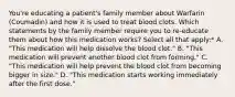 You're educating a patient's family member about Warfarin (Coumadin) and how it is used to treat blood clots. Which statements by the family member require you to re-educate them about how this medication works? Select all that apply:* A. "This medication will help dissolve the blood clot." B. "This medication will prevent another blood clot from forming." C. "This medication will help prevent the blood clot from becoming bigger in size." D. "This medication starts working immediately after the first dose."