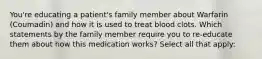 You're educating a patient's family member about Warfarin (Coumadin) and how it is used to treat blood clots. Which statements by the family member require you to re-educate them about how this medication works? Select all that apply: