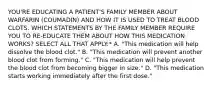 YOU'RE EDUCATING A PATIENT'S FAMILY MEMBER ABOUT WARFARIN (COUMADIN) AND HOW IT IS USED TO TREAT BLOOD CLOTS. WHICH STATEMENTS BY THE FAMILY MEMBER REQUIRE YOU TO RE-EDUCATE THEM ABOUT HOW THIS MEDICATION WORKS? SELECT ALL THAT APPLY:* A. "This medication will help dissolve the blood clot." B. "This medication will prevent another blood clot from forming." C. "This medication will help prevent the blood clot from becoming bigger in size." D. "This medication starts working immediately after the first dose."