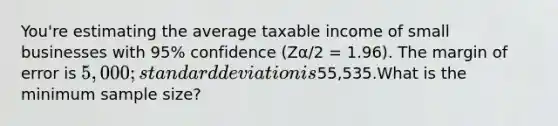 You're estimating the average taxable income of small businesses with 95% confidence (Zα/2 = 1.96). The margin of error is 5,000; standard deviation is55,535.What is the minimum sample size?