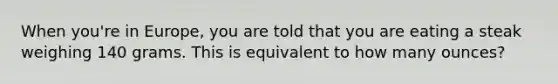 When you're in Europe, you are told that you are eating a steak weighing 140 grams. This is equivalent to how many ounces?