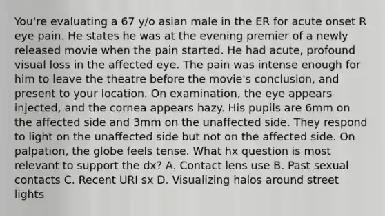 You're evaluating a 67 y/o asian male in the ER for acute onset R eye pain. He states he was at the evening premier of a newly released movie when the pain started. He had acute, profound visual loss in the affected eye. The pain was intense enough for him to leave the theatre before the movie's conclusion, and present to your location. On examination, the eye appears injected, and the cornea appears hazy. His pupils are 6mm on the affected side and 3mm on the unaffected side. They respond to light on the unaffected side but not on the affected side. On palpation, the globe feels tense. What hx question is most relevant to support the dx? A. Contact lens use B. Past sexual contacts C. Recent URI sx D. Visualizing halos around street lights