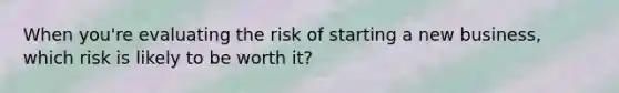 When you're evaluating the risk of starting a new business, which risk is likely to be worth it?