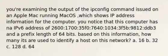 you're examining the output of the ipconfig command issued on an Apple Mac running MacOS ,which shows IP address information for the computer. you notice that this computer has na IPv6 address of 2600:1700:35f0:7640:1034:3f5b:9812:ddb3 and a prefix length of 64 bits. based on this information, how many its are used to identify a host on this network? a. 16 b. 32 c. 128 d. 64