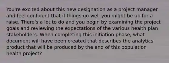 You're excited about this new designation as a project manager and feel confident that if things go well you might be up for a raise. There's a lot to do and you begin by examining the project goals and reviewing the expectations of the various health plan stakeholders. When completing this initiation phase, what document will have been created that describes the analytics product that will be produced by the end of this population health project?