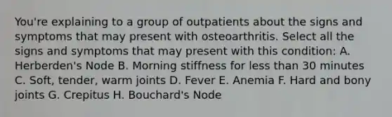 You're explaining to a group of outpatients about the signs and symptoms that may present with osteoarthritis. Select all the signs and symptoms that may present with this condition: A. Herberden's Node B. Morning stiffness for less than 30 minutes C. Soft, tender, warm joints D. Fever E. Anemia F. Hard and bony joints G. Crepitus H. Bouchard's Node