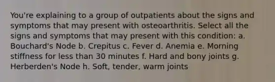 You're explaining to a group of outpatients about the signs and symptoms that may present with osteoarthritis. Select all the signs and symptoms that may present with this condition: a. Bouchard's Node b. Crepitus c. Fever d. Anemia e. Morning stiffness for less than 30 minutes f. Hard and bony joints g. Herberden's Node h. Soft, tender, warm joints