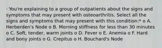 · You're explaining to a group of outpatients about the signs and symptoms that may present with osteoarthritis. Select all the signs and symptoms that may present with this condition:* o A. Herberden's Node o B. Morning stiffness for less than 30 minutes o C. Soft, tender, warm joints o D. Fever o E. Anemia o F. Hard and bony joints o G. Crepitus o H. Bouchard's Node