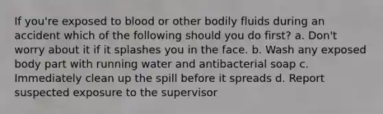 If you're exposed to blood or other bodily fluids during an accident which of the following should you do first? a. Don't worry about it if it splashes you in the face. b. Wash any exposed body part with running water and antibacterial soap c. Immediately clean up the spill before it spreads d. Report suspected exposure to the supervisor