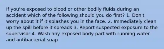 If you're exposed to blood or other bodily fluids during an accident which of the following should you do first? 1. Don't worry about it if it splashes you in the face. 2. Immediately clean up the spill before it spreads 3. Report suspected exposure to the supervisor 4. Wash any exposed body part with running water and antibacterial soap