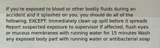 If you're exposed to blood or other bodily fluids during an accident and it splashes on you, you should do all of the following, EXCEPT: Immediately clean up spill before it spreads Report suspected exposure to supervisor If affected, flush eyes or mucous membranes with running water for 15 minutes Wash any exposed body part with running water or antibacterial soap