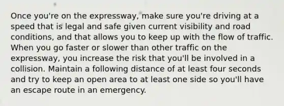 Once you're on the expressway, make sure you're driving at a speed that is legal and safe given current visibility and road conditions, and that allows you to keep up with the flow of traffic. When you go faster or slower than other traffic on the expressway, you increase the risk that you'll be involved in a collision. Maintain a following distance of at least four seconds and try to keep an open area to at least one side so you'll have an escape route in an emergency.