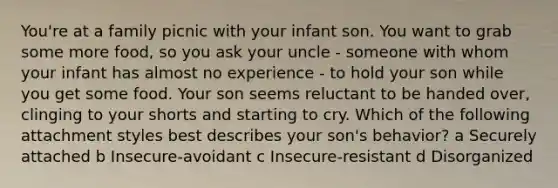 You're at a family picnic with your infant son. You want to grab some more food, so you ask your uncle - someone with whom your infant has almost no experience - to hold your son while you get some food. Your son seems reluctant to be handed over, clinging to your shorts and starting to cry. Which of the following attachment styles best describes your son's behavior? a Securely attached b Insecure-avoidant c Insecure-resistant d Disorganized