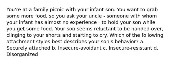 You're at a family picnic with your infant son. You want to grab some more food, so you ask your uncle - someone with whom your infant has almost no experience - to hold your son while you get some food. Your son seems reluctant to be handed over, clinging to your shorts and starting to cry. Which of the following attachment styles best describes your son's behavior? a. Securely attached b. Insecure-avoidant c. Insecure-resistant d. Disorganized