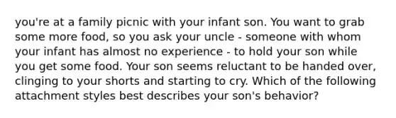 you're at a family picnic with your infant son. You want to grab some more food, so you ask your uncle - someone with whom your infant has almost no experience - to hold your son while you get some food. Your son seems reluctant to be handed over, clinging to your shorts and starting to cry. Which of the following attachment styles best describes your son's behavior?