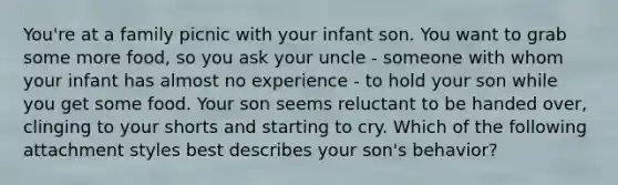 You're at a family picnic with your infant son. You want to grab some more food, so you ask your uncle - someone with whom your infant has almost no experience - to hold your son while you get some food. Your son seems reluctant to be handed over, clinging to your shorts and starting to cry. Which of the following attachment styles best describes your son's behavior?