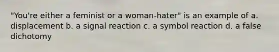 "You're either a feminist or a woman-hater" is an example of a. displacement b. a signal reaction c. a symbol reaction d. a false dichotomy