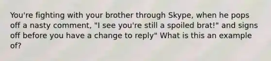 You're fighting with your brother through Skype, when he pops off a nasty comment, "I see you're still a spoiled brat!" and signs off before you have a change to reply" What is this an example of?