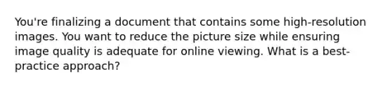 You're finalizing a document that contains some high-resolution images. You want to reduce the picture size while ensuring image quality is adequate for online viewing. What is a best-practice approach?