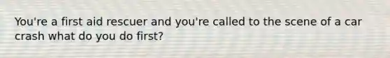 You're a first aid rescuer and you're called to the scene of a car crash what do you do first?