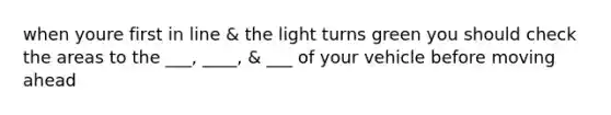 when youre first in line & the light turns green you should check the areas to the ___, ____, & ___ of your vehicle before moving ahead