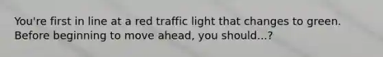 You're first in line at a red traffic light that changes to green. Before beginning to move ahead, you should...?