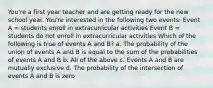 You're a first year teacher and are getting ready for the new school year. You're interested in the following two events: Event A = students enroll in extracurricular activities Event B = students do not enroll in extracurricular activities Which of the following is true of events A and B? a. The probability of the union of events A and B is equal to the sum of the probabilities of events A and B b. All of the above c. Events A and B are mutually exclusive d. The probability of the intersection of events A and B is zero