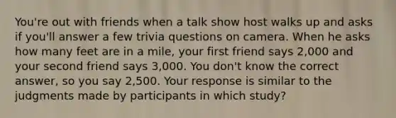 You're out with friends when a talk show host walks up and asks if you'll answer a few trivia questions on camera. When he asks how many feet are in a mile, your first friend says 2,000 and your second friend says 3,000. You don't know the correct answer, so you say 2,500. Your response is similar to the judgments made by participants in which study?