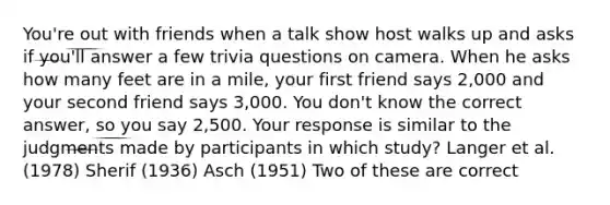 You're out with friends when a talk show host walks up and asks if you'll answer a few trivia questions on camera. When he asks how many feet are in a mile, your first friend says 2,000 and your second friend says 3,000. You don't know the correct answer, so you say 2,500. Your response is similar to the judgments made by participants in which study? Langer et al. (1978) Sherif (1936) Asch (1951) Two of these are correct