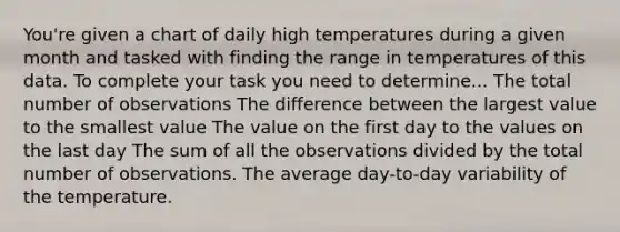 You're given a chart of daily high temperatures during a given month and tasked with finding the range in temperatures of this data. To complete your task you need to determine... The total number of observations The difference between the largest value to the smallest value The value on the first day to the values on the last day The sum of all the observations divided by the total number of observations. The average day-to-day variability of the temperature.