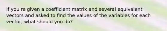 If you're given a coefficient matrix and several equivalent vectors and asked to find the values of the variables for each vector, what should you do?