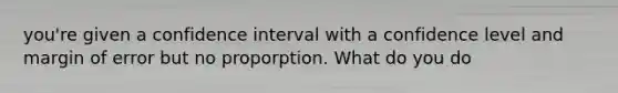 you're given a confidence interval with a confidence level and margin of error but no proporption. What do you do