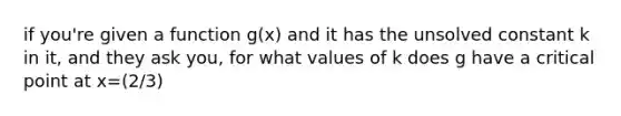 if you're given a function g(x) and it has the unsolved constant k in it, and they ask you, for what values of k does g have a critical point at x=(2/3)