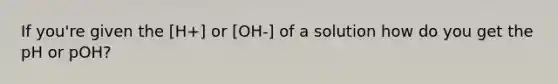 If you're given the [H+] or [OH-] of a solution how do you get the pH or pOH?