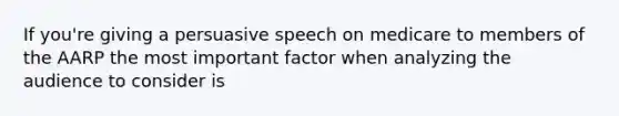 If you're giving a persuasive speech on medicare to members of the AARP the most important factor when analyzing the audience to consider is